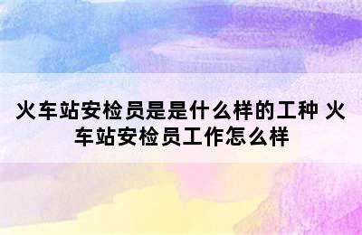 火车站安检员是是什么样的工种 火车站安检员工作怎么样